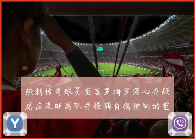 热刺传奇球员直言罗梅罗若心存疑虑应果断离队并强调自我控制的重要性