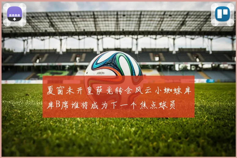 夏窗未开皇萨竞转会风云小蜘蛛库库B席谁将成为下一个焦点球员