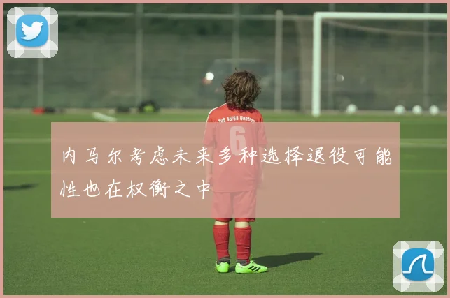 内马尔考虑未来多种选择退役可能性也在权衡之中