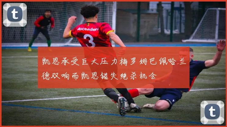 凯恩承受巨大压力梅罗姆巴佩哈兰德双响而凯恩错失绝杀机会