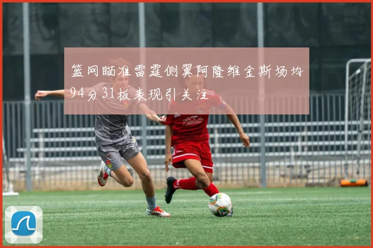 篮网瞄准雷霆侧翼阿隆维金斯场均94分31板表现引关注