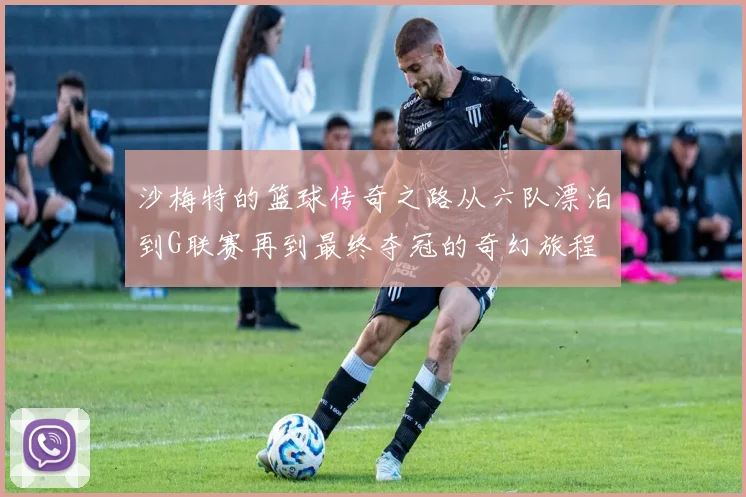 沙梅特的篮球传奇之路从六队漂泊到G联赛再到最终夺冠的奇幻旅程