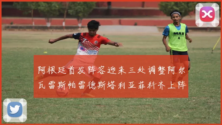 阿根廷首发阵容迎来三处调整阿尔瓦雷斯帕雷德斯塔利亚菲科齐上阵