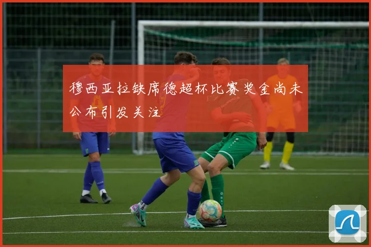 穆西亚拉缺席德超杯比赛奖金尚未公布引发关注